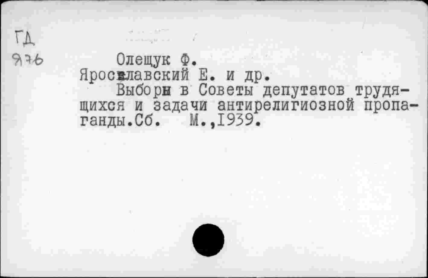 ﻿Олещук Ф.
Ярославский Е. и др.
Выборы в Советы депутатов трудящихся и задачи антирелигиозной пропа ганды.Сб. М.,1939.